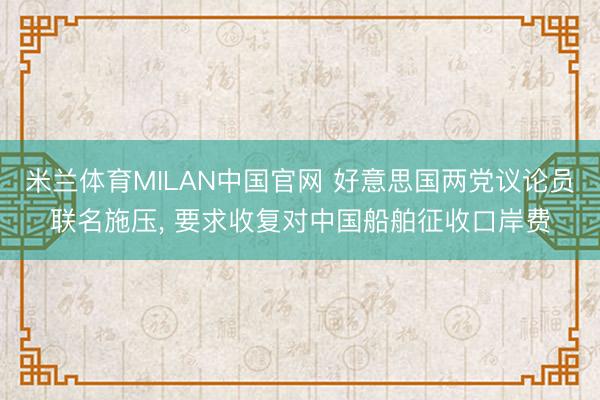 米兰体育MILAN中国官网 好意思国两党议论员联名施压， 要求收复对中国船舶征收口岸费