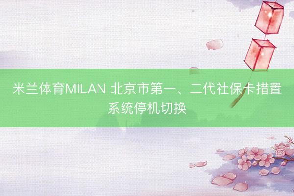 米兰体育MILAN 北京市第一、二代社保卡措置系统停机切换
