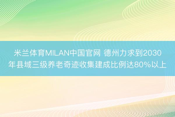 米兰体育MILAN中国官网 德州力求到2030年县域三级养老奇迹收集建成比例达80%以上