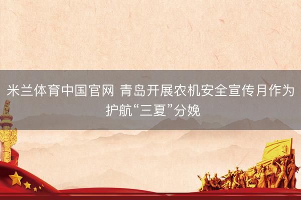 米兰体育中国官网 青岛开展农机安全宣传月作为 护航“三夏”分娩