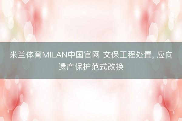 米兰体育MILAN中国官网 文保工程处置， 应向遗产保护范式改换