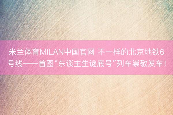 米兰体育MILAN中国官网 不一样的北京地铁6号线——首图“东谈主生谜底号”列车崇敬发车！