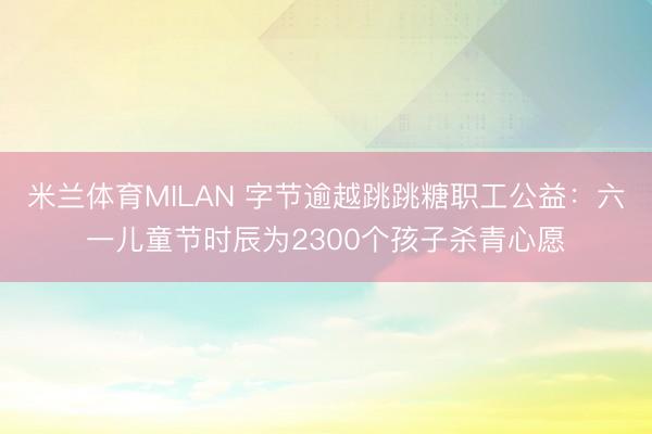 米兰体育MILAN 字节逾越跳跳糖职工公益：六一儿童节时辰为2300个孩子杀青心愿