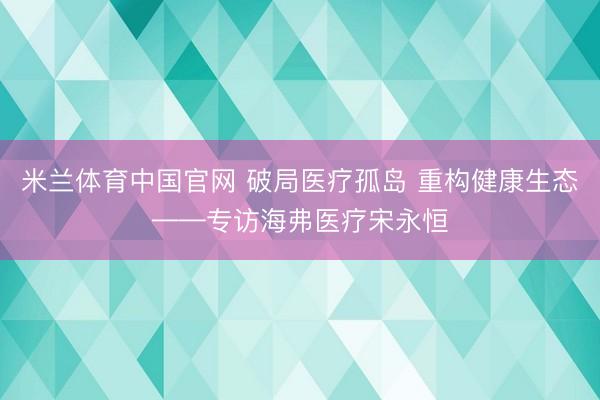 米兰体育中国官网 破局医疗孤岛 重构健康生态——专访海弗医疗宋永恒