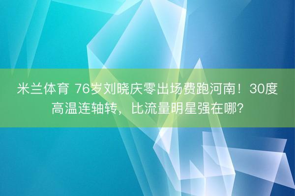 米兰体育 76岁刘晓庆零出场费跑河南!30度高温连轴转,比流量明星强在哪?