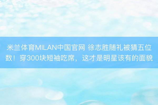 米兰体育MILAN中国官网 徐志胜随礼被猜五位数！穿300块短袖吃席，这才是明星该有的面貌