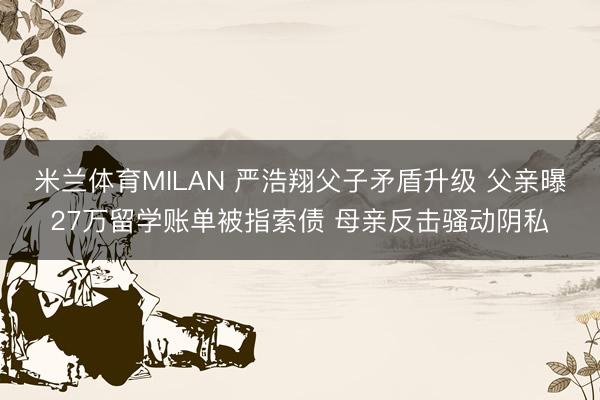 米兰体育MILAN 严浩翔父子矛盾升级 父亲曝27万留学账单被指索债 母亲反击骚动阴私
