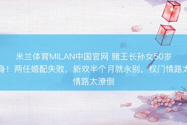 米兰体育MILAN中国官网 赌王长孙女50岁再独身!两任婚配失败,新欢半个月就永别,权门情路太潦倒