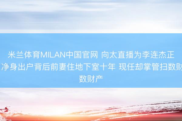 米兰体育MILAN中国官网 向太直播为李连杰正名 净身出户背后前妻住地下室十年 现任却掌管扫数财产