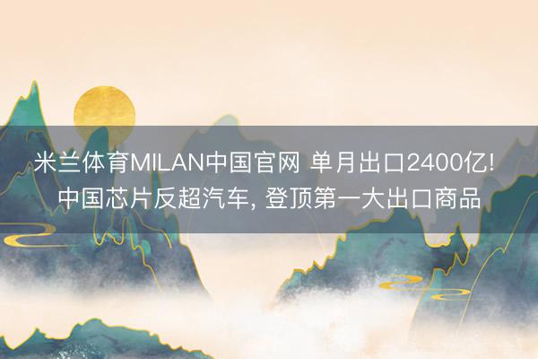 米兰体育MILAN中国官网 单月出口2400亿! 中国芯片反超汽车, 登顶第一大出口商品