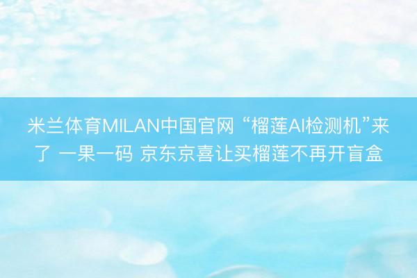 米兰体育MILAN中国官网 “榴莲AI检测机”来了 一果一码 京东京喜让买榴莲不再开盲盒