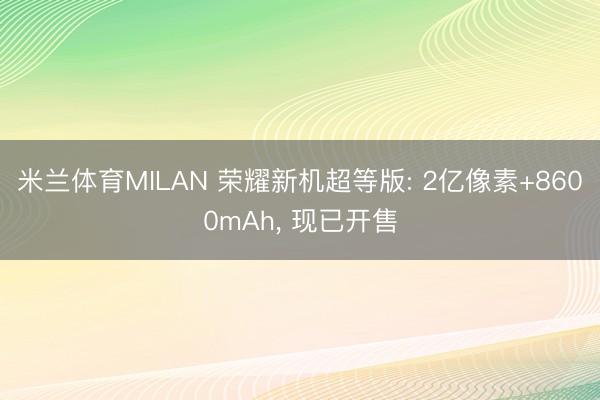米兰体育MILAN 荣耀新机超等版: 2亿像素+8600mAh， 现已开售