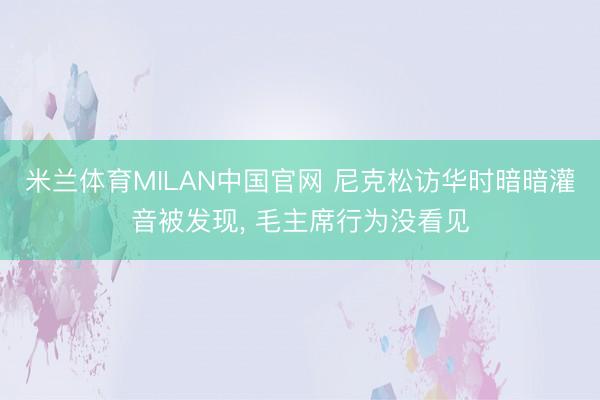 米兰体育MILAN中国官网 尼克松访华时暗暗灌音被发现， 毛主席行为没看见