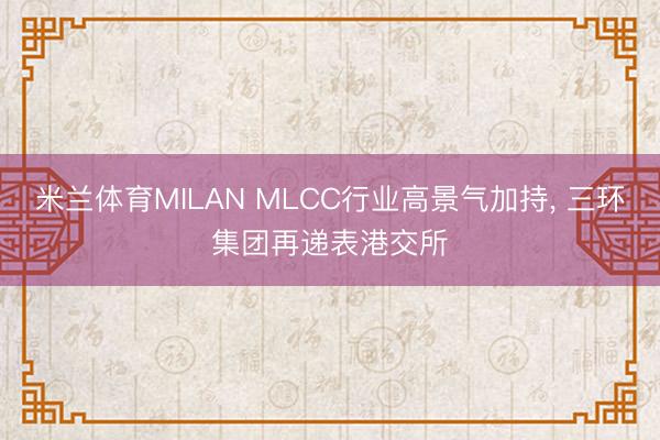米兰体育MILAN MLCC行业高景气加持， 三环集团再递表港交所