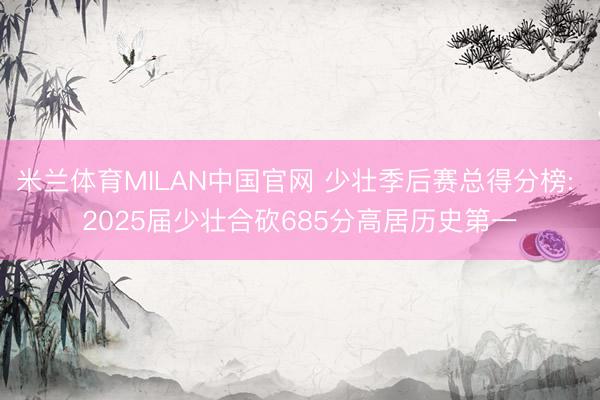 米兰体育MILAN中国官网 少壮季后赛总得分榜: 2025届少壮合砍685分高居历史第一