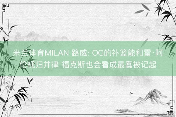 米兰体育MILAN 路威: OG的补篮能和雷·阿伦视归并律 福克斯也会看成最蠢被记起