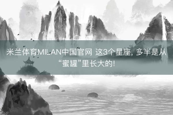 米兰体育MILAN中国官网 这3个星座， 多半是从“蜜罐”里长大的!