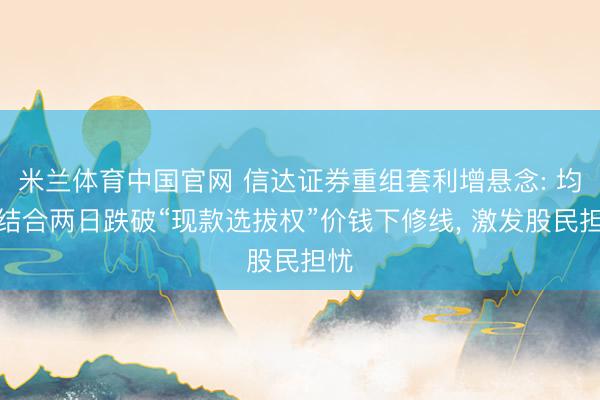 米兰体育中国官网 信达证券重组套利增悬念: 均价结合两日跌破“现款选拔权”价钱下修线， 激发股民担忧