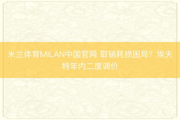 米兰体育MILAN中国官网 取销耗损困局？埃夫特年内二度调价