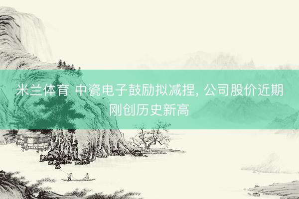 米兰体育 中瓷电子鼓励拟减捏， 公司股价近期刚创历史新高
