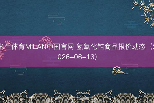米兰体育MILAN中国官网 氢氧化锆商品报价动态（2026-06-13）