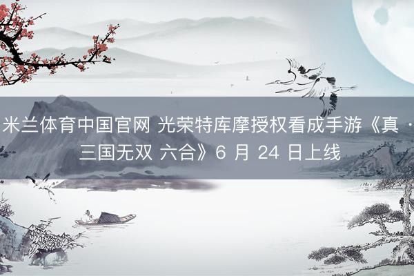 米兰体育中国官网 光荣特库摩授权看成手游《真 · 三国无双 六合》6 月 24 日上线