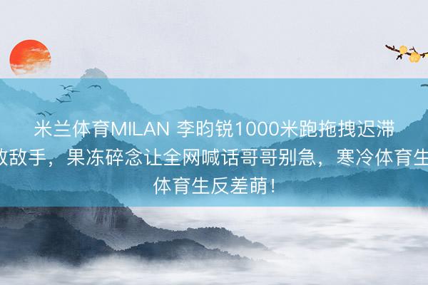 米兰体育MILAN 李昀锐1000米跑拖拽迟滞机后打败敌手，果冻碎念让全网喊话哥哥别急，寒冷体育生反差萌！