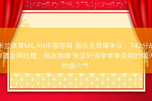 米兰体育MILAN中国官网 国乐无双爆争议:742分战队惨遭全网吐槽,网友咆哮'宋亚轩该学学单依纯的烟火气'