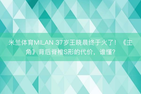 米兰体育MILAN 37岁王晓晨终于火了！《主角》背后脊椎S形的代价，谁懂？