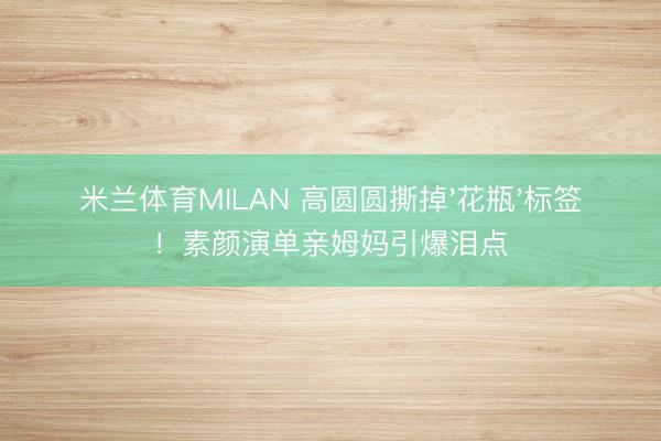 米兰体育MILAN 高圆圆撕掉'花瓶'标签！素颜演单亲姆妈引爆泪点