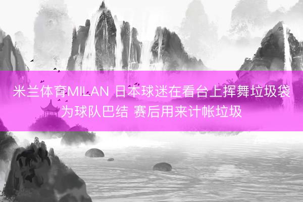 米兰体育MILAN 日本球迷在看台上挥舞垃圾袋为球队巴结 赛后用来计帐垃圾