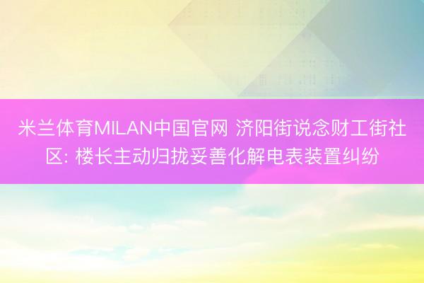 米兰体育MILAN中国官网 济阳街说念财工街社区: 楼长主动归拢妥善化解电表装置纠纷
