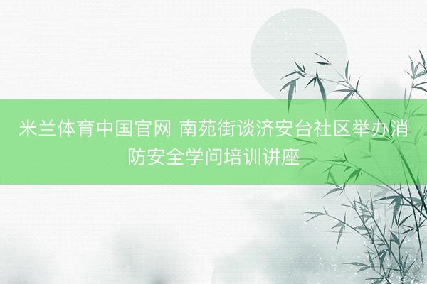 米兰体育中国官网 南苑街谈济安台社区举办消防安全学问培训讲座