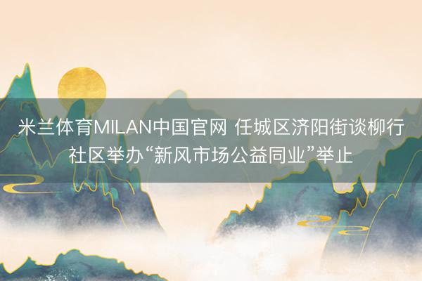 米兰体育MILAN中国官网 任城区济阳街谈柳行社区举办“新风市场公益同业”举止