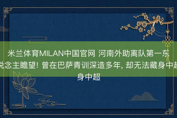 米兰体育MILAN中国官网 河南外助离队第一东说念主瞻望! 曾在巴萨青训深造多年， 却无法藏身中超