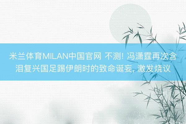 米兰体育MILAN中国官网 不测! 冯潇霆再次含泪复兴国足踢伊朗时的致命诞妄， 激发烧议
