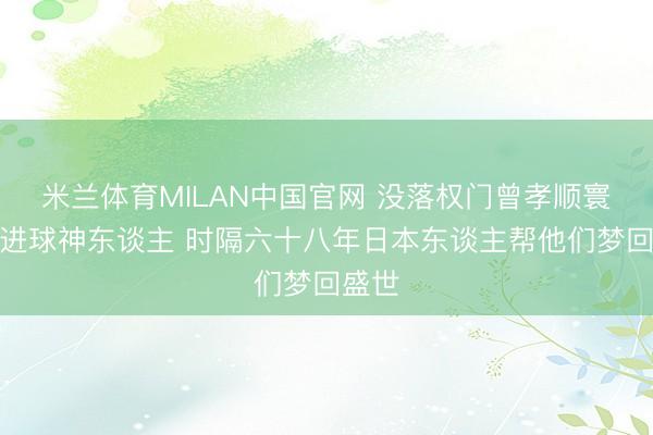 米兰体育MILAN中国官网 没落权门曾孝顺寰球杯进球神东谈主 时隔六十八年日本东谈主帮他们梦回盛世