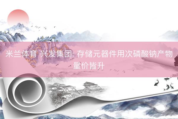 米兰体育 兴发集团: 存储元器件用次磷酸钠产物量价皆升