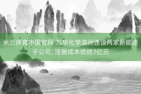 米兰体育中国官网 万华化学滨州连设两家新能源子公司， 注册成本统统7亿元
