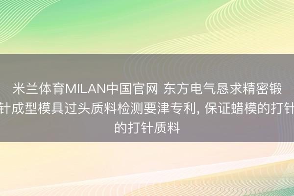 米兰体育MILAN中国官网 东方电气恳求精密锻造打针成型模具过头质料检测要津专利， 保证蜡模的打针质料
