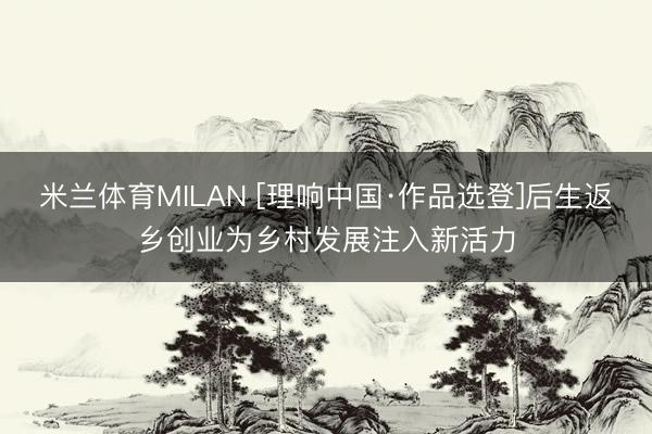 米兰体育MILAN [理响中国·作品选登]后生返乡创业为乡村发展注入新活力