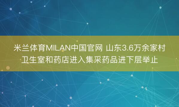 米兰体育MILAN中国官网 山东3.6万余家村卫生室和药店进入集采药品进下层举止