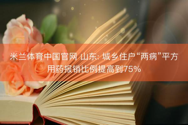米兰体育中国官网 山东: 城乡住户“两病”平方用药报销比例提高到75%