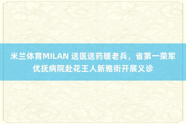 米兰体育MILAN 送医送药暖老兵，省第一荣军优抚病院赴花王人新雅街开展义诊