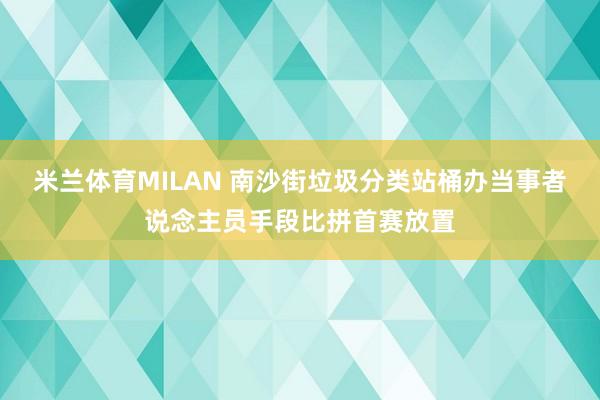 米兰体育MILAN 南沙街垃圾分类站桶办当事者说念主员手段比拼首赛放置