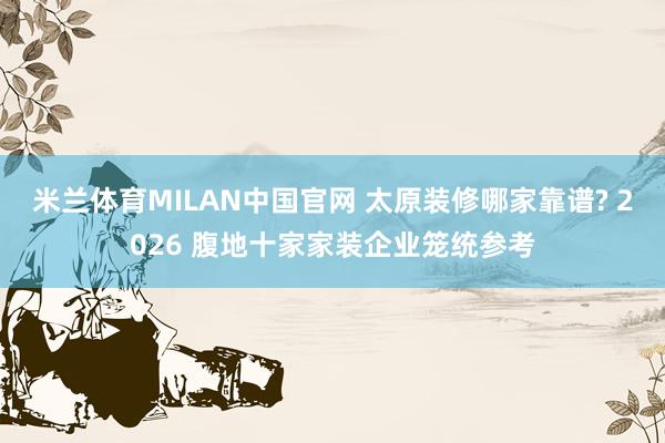 米兰体育MILAN中国官网 太原装修哪家靠谱? 2026 腹地十家家装企业笼统参考