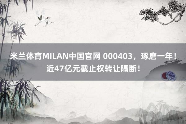 米兰体育MILAN中国官网 000403，琢磨一年！近47亿元截止权转让隔断！