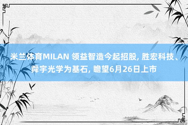 米兰体育MILAN 领益智造今起招股， 胜宏科技、舜宇光学为基石， 瞻望6月26日上市