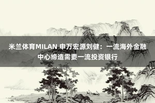 米兰体育MILAN 申万宏源刘健：一流海外金融中心缔造需要一流投资银行