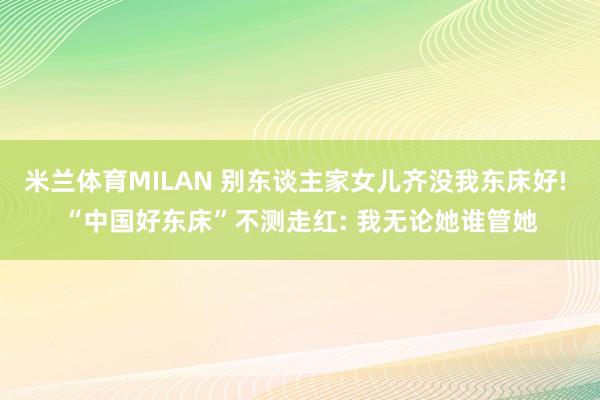 米兰体育MILAN 别东谈主家女儿齐没我东床好! “中国好东床”不测走红: 我无论她谁管她